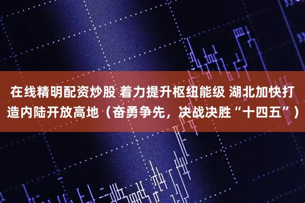 在线精明配资炒股 着力提升枢纽能级 湖北加快打造内陆开放高地（奋勇争先，决战决胜“十四五”）