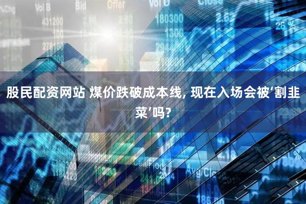 股民配资网站 煤价跌破成本线, 现在入场会被‘割韭菜’吗?