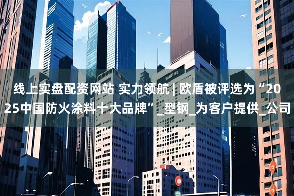 线上实盘配资网站 实力领航 | 欧盾被评选为“2025中国防火涂料十大品牌”_型钢_为客户提供_公司