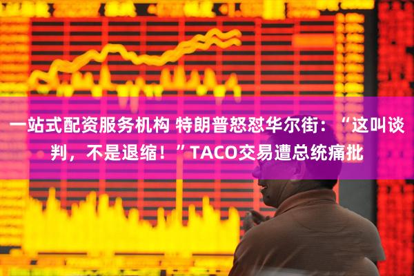 一站式配资服务机构 特朗普怒怼华尔街：“这叫谈判，不是退缩！”TACO交易遭总统痛批