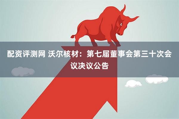 配资评测网 沃尔核材：第七届董事会第三十次会议决议公告