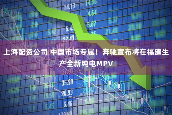 上海配资公司 中国市场专属！奔驰宣布将在福建生产全新纯电MPV