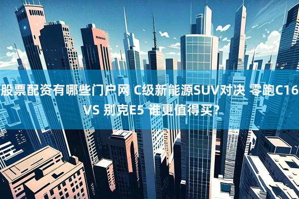 股票配资有哪些门户网 C级新能源SUV对决 零跑C16 VS 别克E5 谁更值得买？