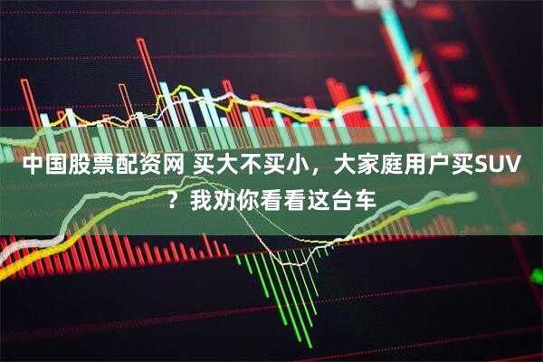 中国股票配资网 买大不买小，大家庭用户买SUV？我劝你看看这台车