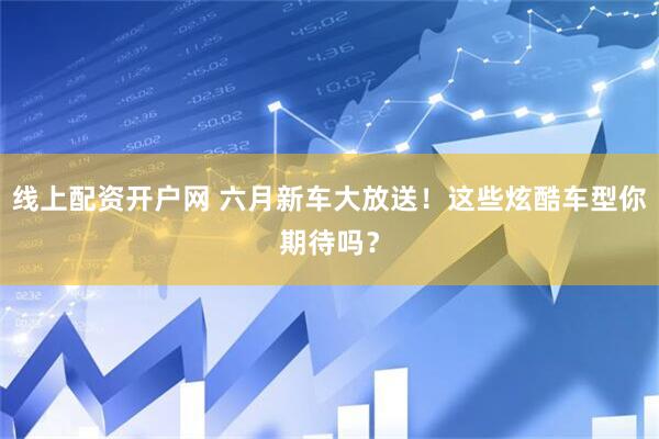 线上配资开户网 六月新车大放送！这些炫酷车型你期待吗？